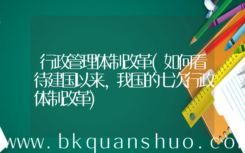 行政管理体制改革(如何看待建国以来，我国的七次行政体制改革)