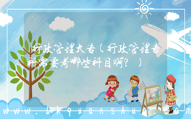 行政管理大专(行政管理专科需要考哪些科目啊？)