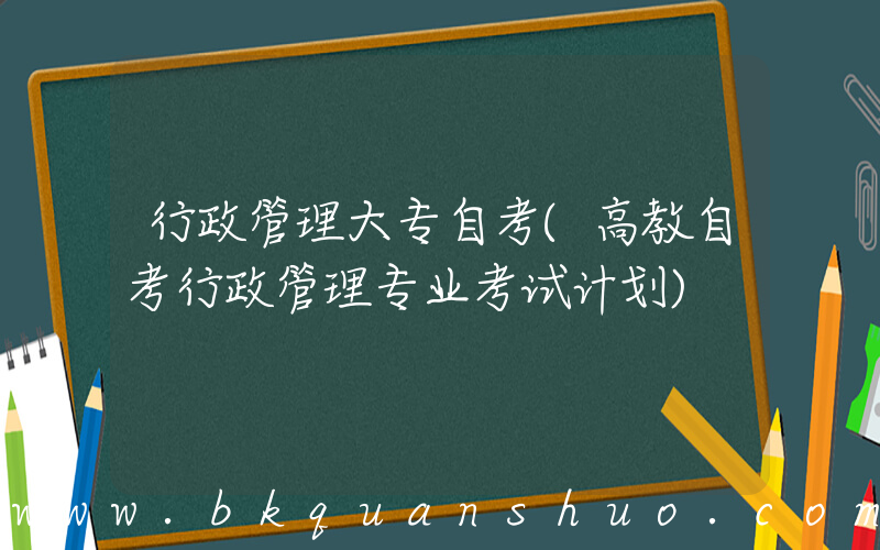 行政管理大专自考(高教自考行政管理专业考试计划)