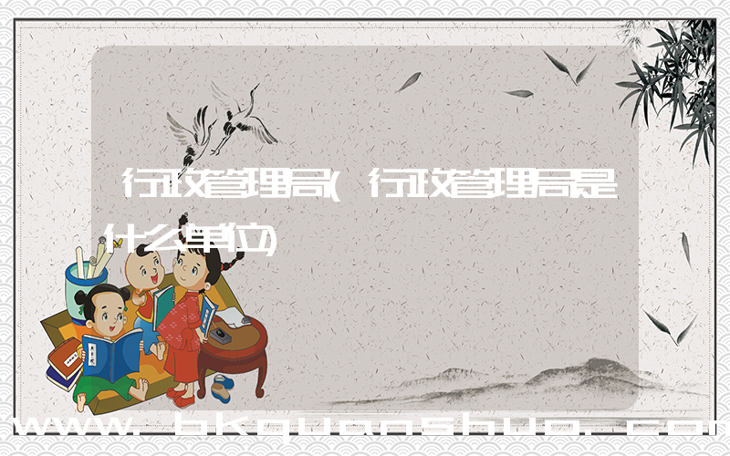 行政管理局(行政管理局是什么单位)