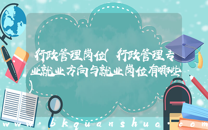 行政管理岗位(行政管理专业就业方向与就业岗位有哪些)