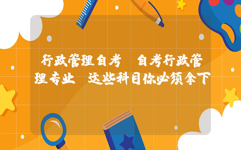 行政管理自考(自考行政管理专业：这些科目你必须拿下！)