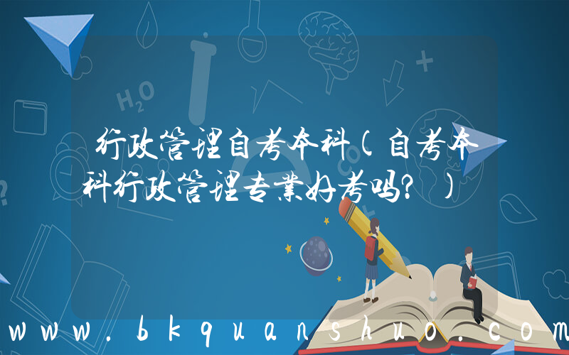 行政管理自考本科(自考本科行政管理专业好考吗？)