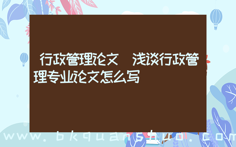行政管理论文(浅谈行政管理专业论文怎么写)