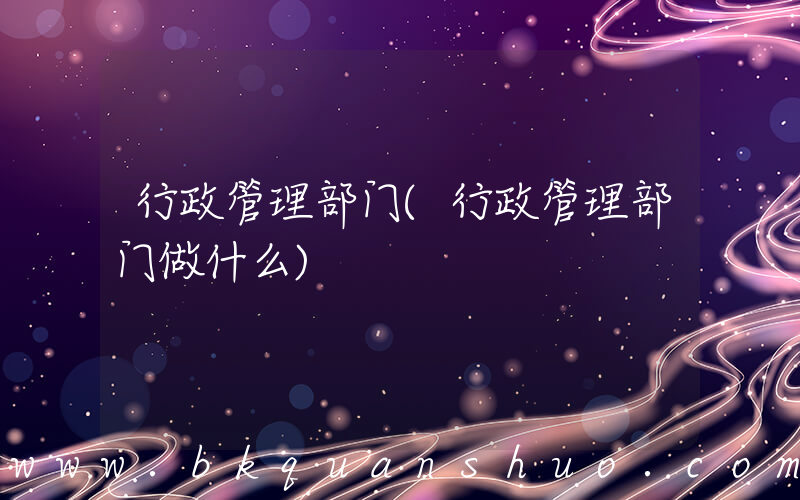 行政管理部门(行政管理部门做什么)