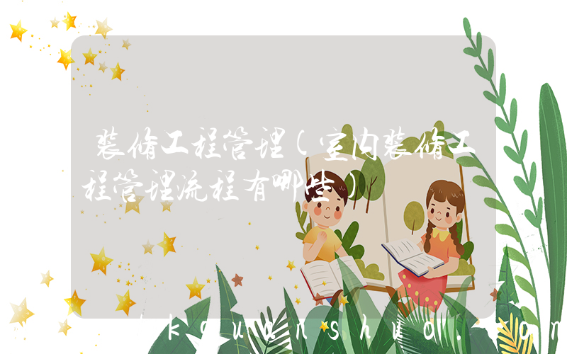 装修工程管理(室内装修工程管理流程有哪些)