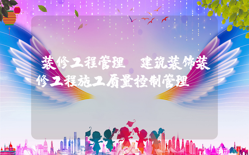 装修工程管理(建筑装饰装修工程施工质量控制管理？)