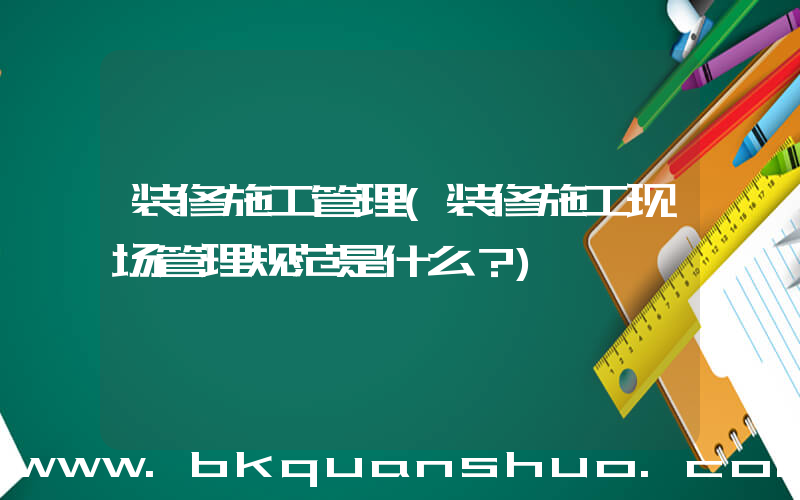 装修施工管理(装修施工现场管理规范是什么？)