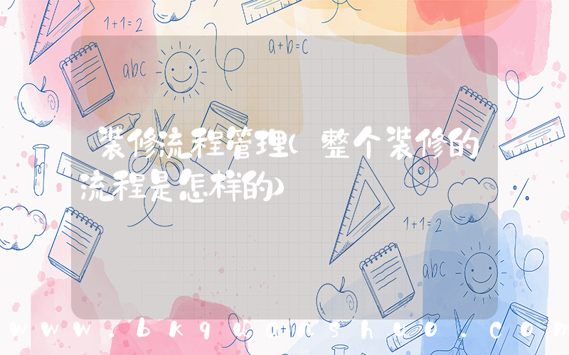 装修流程管理(整个装修的流程是怎样的)