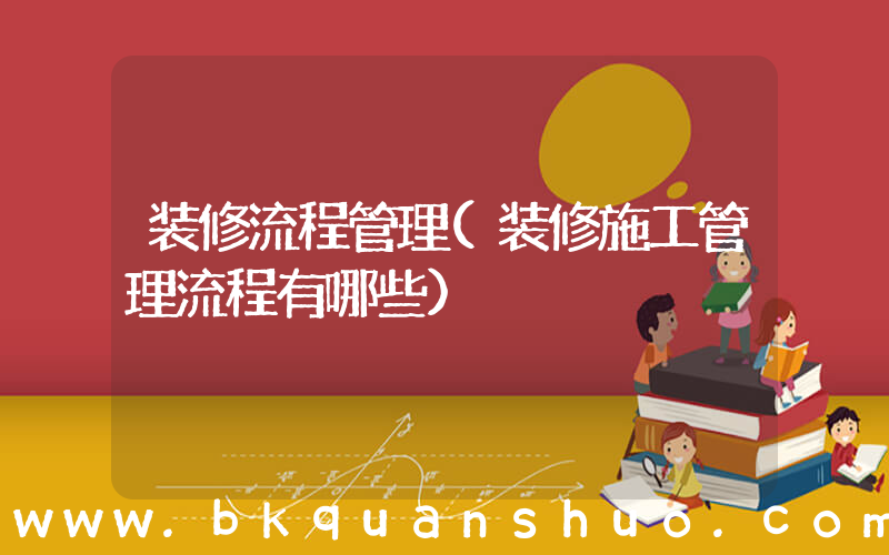 装修流程管理(装修施工管理流程有哪些)