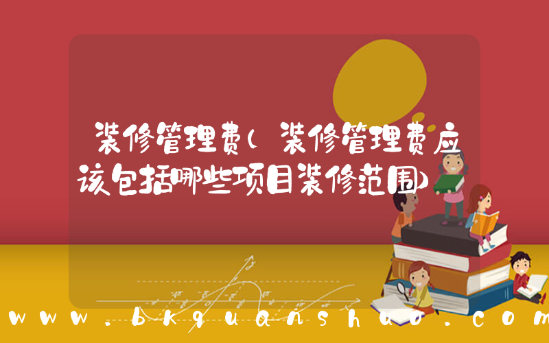 装修管理费(装修管理费应该包括哪些项目装修范围)
