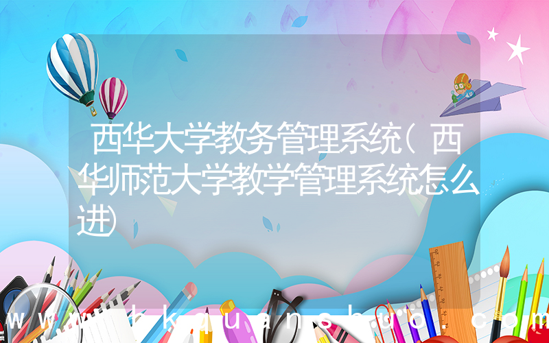 西华大学教务管理系统(西华师范大学教学管理系统怎么进)