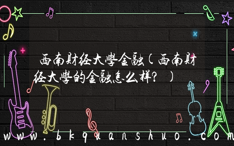 西南财经大学金融(西南财经大学的金融怎么样？)