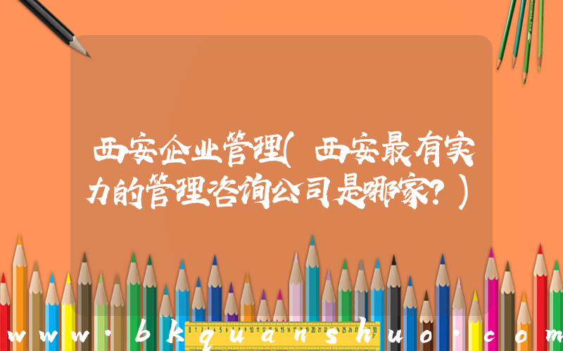 西安企业管理(西安最有实力的管理咨询公司是哪家？)