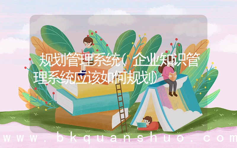 规划管理系统(企业知识管理系统应该如何规划)