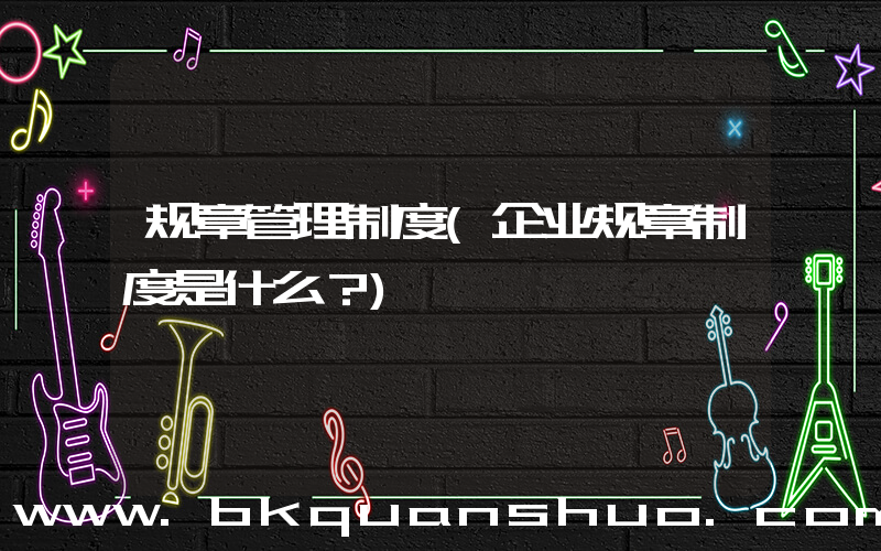 规章管理制度(企业规章制度是什么？)