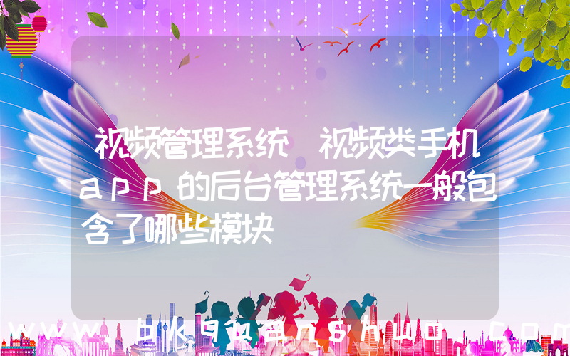 视频管理系统(视频类手机app的后台管理系统一般包含了哪些模块)