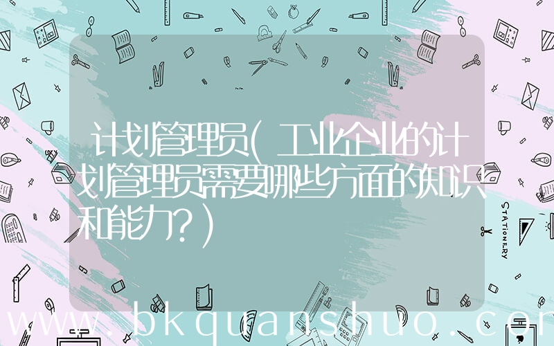 计划管理员(工业企业的计划管理员需要哪些方面的知识和能力？)
