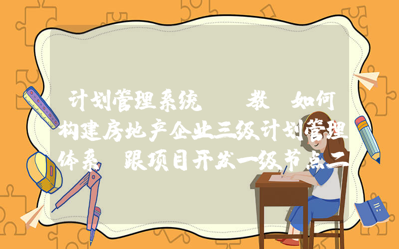 计划管理系统(请教：如何构建房地产企业三级计划管理体系？跟项目开发一级节点二级节点三级节点什么关系？)