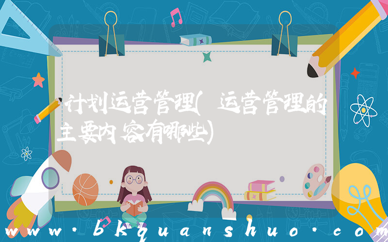 计划运营管理(运营管理的主要内容有哪些)