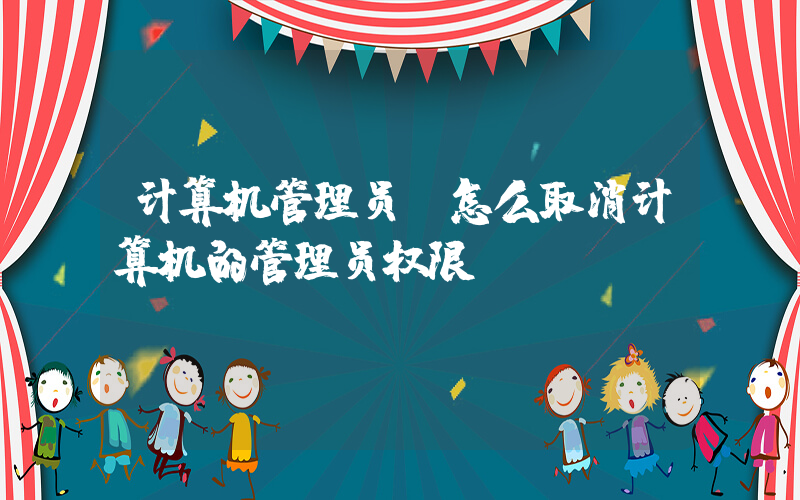 计算机管理员(怎么取消计算机的管理员权限)