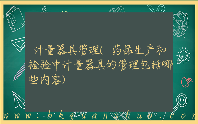 计量器具管理(药品生产和检验中计量器具的管理包括哪些内容)