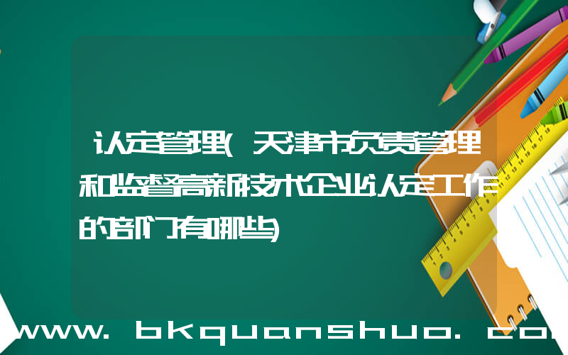 认定管理(天津市负责管理和监督高新技术企业认定工作的部门有哪些)