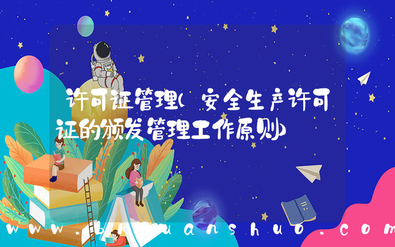 许可证管理(安全生产许可证的颁发管理工作原则)