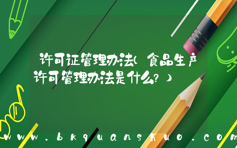 许可证管理办法(食品生产许可管理办法是什么？)