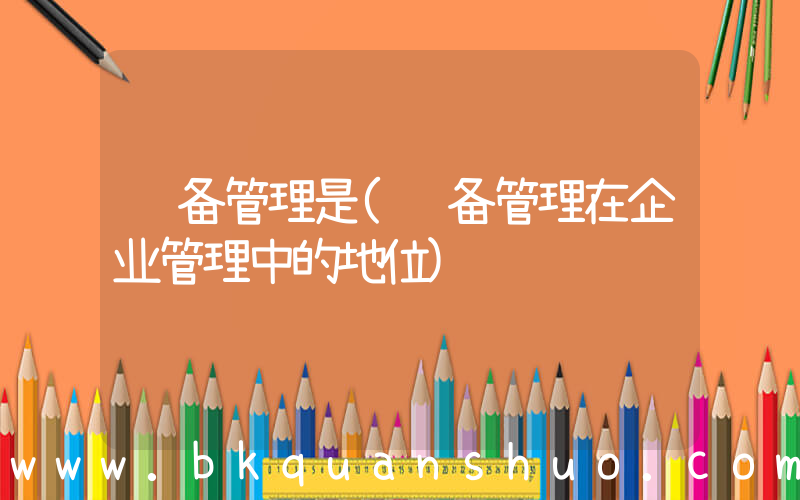 设备管理是(设备管理在企业管理中的地位)