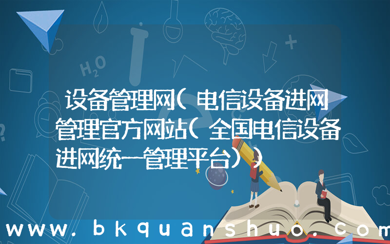 设备管理网(电信设备进网管理官方网站(全国电信设备进网统一管理平台))