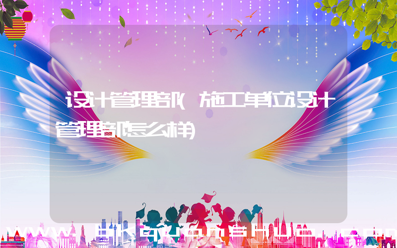 设计管理部(施工单位设计管理部怎么样)