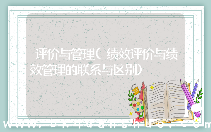 评价与管理(绩效评价与绩效管理的联系与区别)