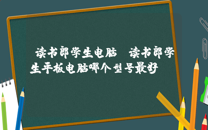 读书郎学生电脑(读书郎学生平板电脑哪个型号最好)