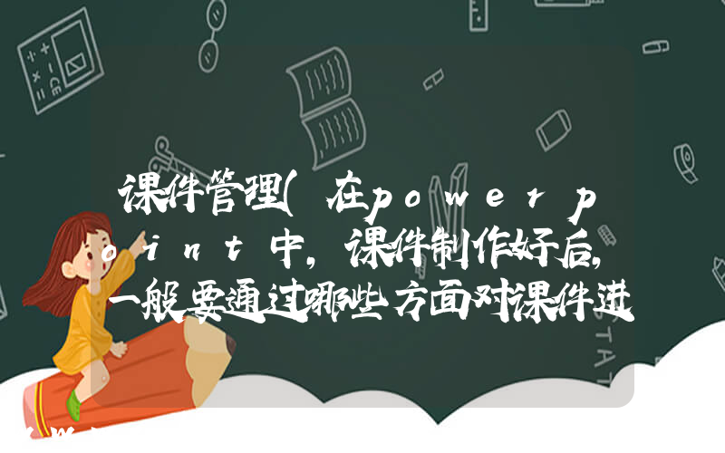 课件管理(在powerpoint中,课件制作好后,一般要通过哪些方面对课件进行管理)