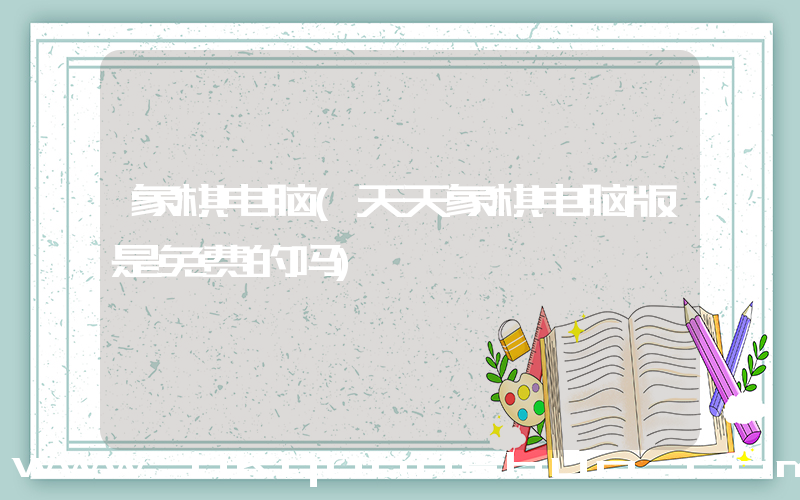 象棋电脑(天天象棋电脑版是免费的吗)