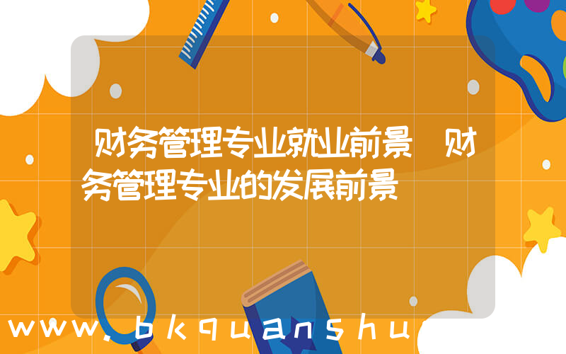 财务管理专业就业前景(财务管理专业的发展前景)