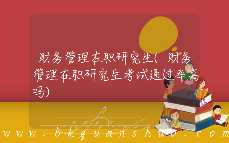 财务管理在职研究生(财务管理在职研究生考试通过率高吗)