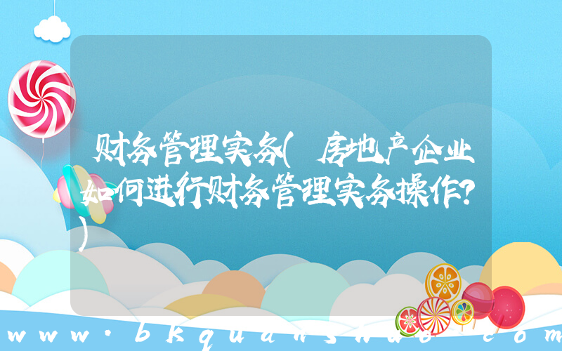 财务管理实务(房地产企业如何进行财务管理实务操作？)