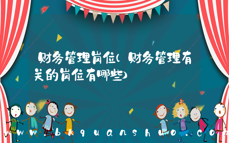财务管理岗位(财务管理有关的岗位有哪些)