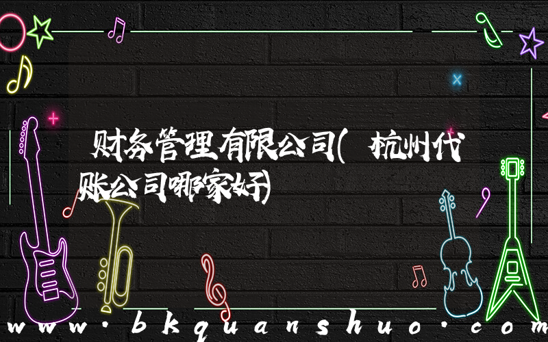 财务管理有限公司(杭州代账公司哪家好)