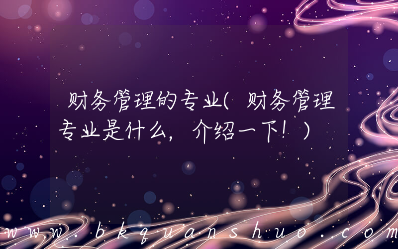 财务管理的专业(财务管理专业是什么，介绍一下！)