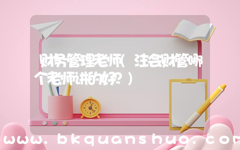 财务管理老师(注会财管哪个老师讲的好？)