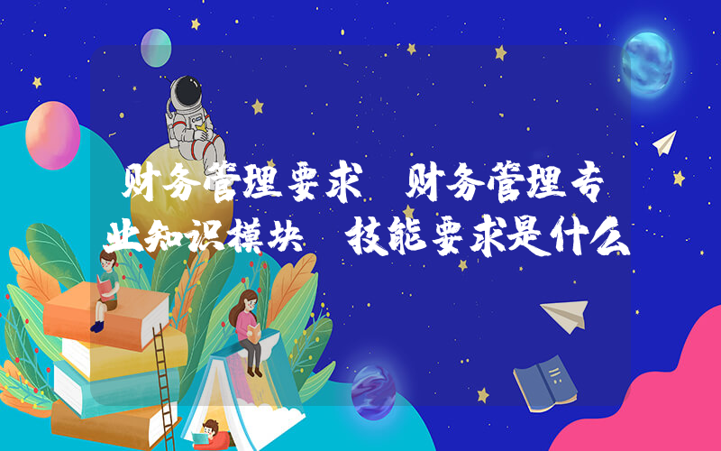 财务管理要求(财务管理专业知识模块及技能要求是什么)