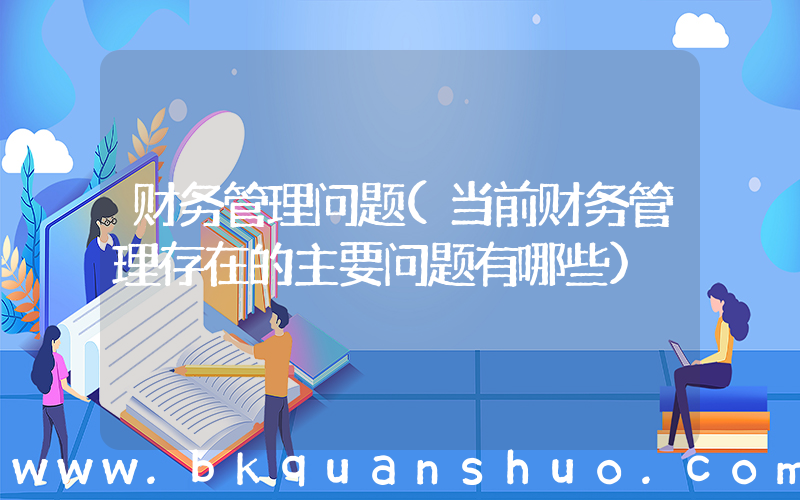 财务管理问题(当前财务管理存在的主要问题有哪些)