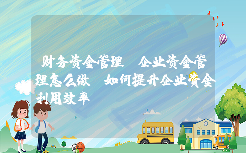 财务资金管理(企业资金管理怎么做？如何提升企业资金利用效率？)