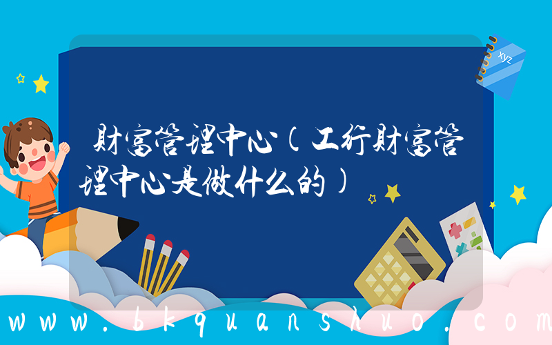 财富管理中心(工行财富管理中心是做什么的)