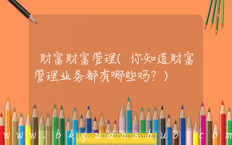 财富财富管理(你知道财富管理业务都有哪些吗？)