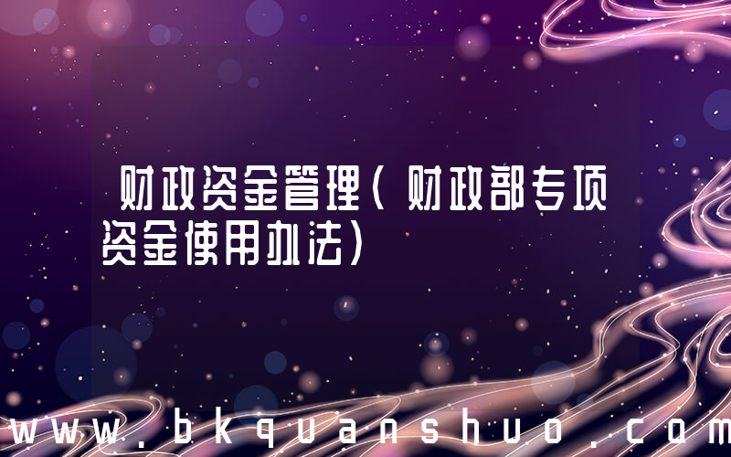 财政资金管理(财政部专项资金使用办法)