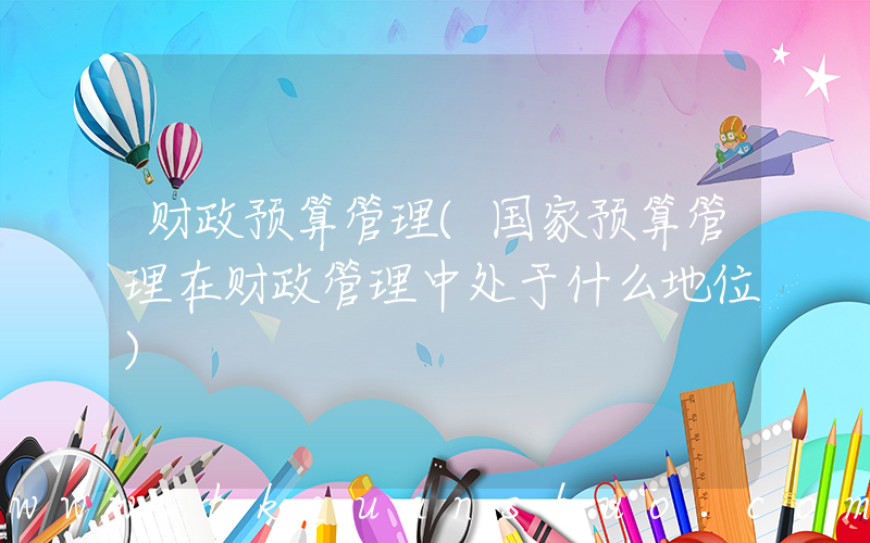 财政预算管理(国家预算管理在财政管理中处于什么地位)
